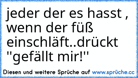 jeder der es hasst , wenn der füß einschläft..
drückt ''gefällt mir!''