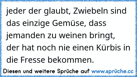 jeder der glaubt, Zwiebeln sind das einzige Gemüse, dass jemanden zu weinen bringt, der hat noch nie einen Kürbis in die Fresse bekommen.