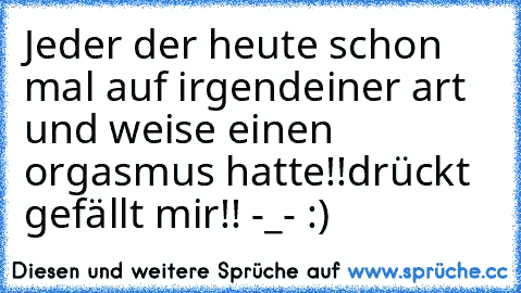 Jeder der heute schon mal auf irgendeiner art und weise einen orgasmus hatte!!
drückt gefällt mir!! -_- ♥:)