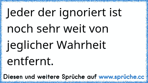 Jeder der ignoriert ist noch sehr weit von jeglicher Wahrheit entfernt.