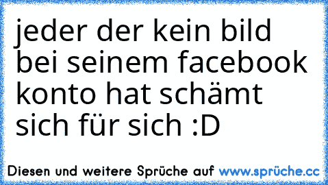 jeder der kein bild bei seinem facebook konto hat schämt sich für sich :D