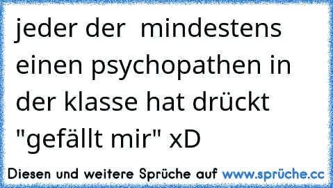 jeder der  mindestens einen psychopathen in der klasse hat drückt "gefällt mir" xD