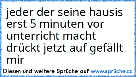 jeder der seine hausis erst 5 minuten vor unterricht macht drückt jetzt auf gefällt mir