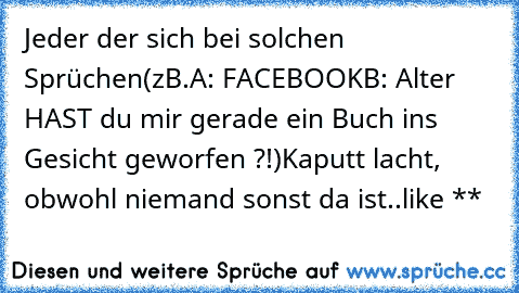 Jeder der sich bei solchen Sprüchen
(zB.
A: FACEBOOK
B: Alter HAST du mir gerade ein Buch ins Gesicht geworfen ?!)
Kaputt lacht, obwohl niemand sonst da ist..
like **