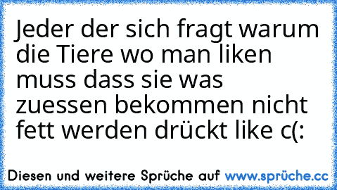 Jeder der sich fragt warum die Tiere wo man liken muss dass sie was zuessen bekommen nicht fett werden drückt like c(: