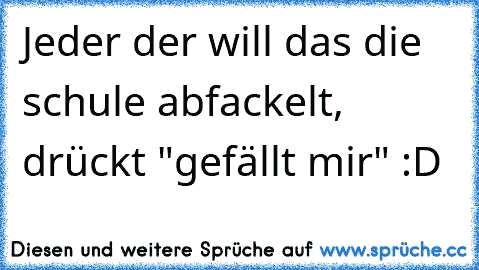 Jeder der will das die schule abfackelt, drückt "gefällt mir" :D