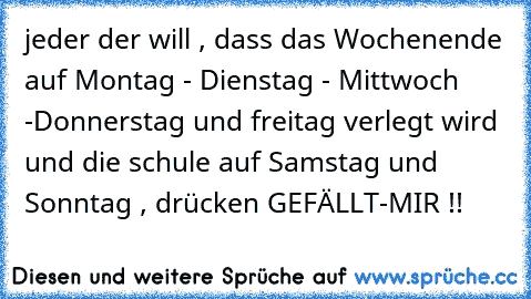 jeder der will , dass das Wochenende auf Montag - Dienstag - Mittwoch -Donnerstag und freitag verlegt wird und die schule auf Samstag und Sonntag , drücken GEFÄLLT-MIR !!