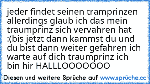 jeder findet seinen tramprinzen allerdings glaub ich das mein traumprinz sich vervahren hat :(
bis jetzt 
dann kammst du und du bist dann weiter gefahren 
ich warte auf dich traumprinz ich bin hir HALLLOOOOOOO