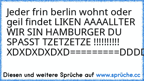 Jeder frin berlin wohnt oder geil findet LIKEN 
AAAALLTER WIR SIN HAMBURGER DU SPASST TZETZETZE !!!!!!!!!!  
XDXDXDXDXD=========DDDDDDDDDDDDDDD