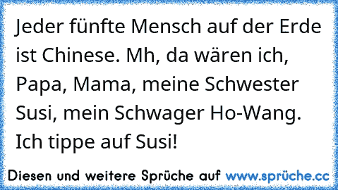 Jeder fünfte Mensch auf der Erde ist Chinese. Mh, da wären ich, Papa, Mama, meine Schwester Susi, mein Schwager Ho-Wang. Ich tippe auf Susi!