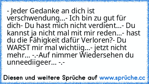 - Jeder Gedanke an dich ist verschwendung...
- Ich bin zu gut für dich
- Du hast mich nicht verdient...
- Du kannst ja nicht mal mit mir reden...
- hast du die Fähigkeit dafür Verloren?
- Du WARST mir mal wichtiig...
- jetzt nicht mehr... -.-
Auf nimmer Wiedersehen du unneediigeer... -.-