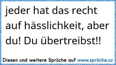 jeder hat das recht auf hässlichkeit, aber du! Du übertreibst!!