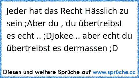 Jeder hat das Recht Hässlich zu sein ;
Aber du , du übertreibst es echt .. ;D
Jokee .. aber echt du übertreibst es dermassen ;D♥