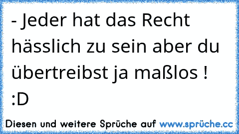 - Jeder hat das Recht hässlich zu sein
 aber du übertreibst ja maßlos ! 
:D