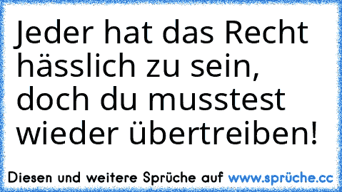 Jeder hat das Recht hässlich zu sein, doch du musstest wieder übertreiben!