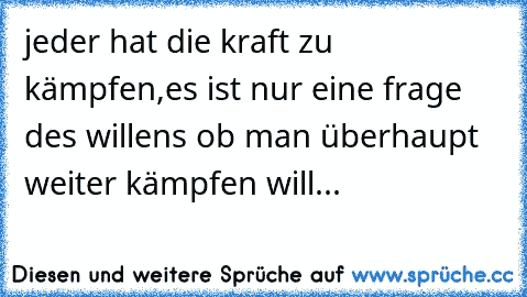 jeder hat die kraft zu kämpfen,es ist nur eine frage des willens ob man überhaupt weiter kämpfen will...