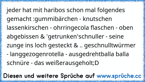 jeder hat mit haribos schon mal folgendes gemacht :
gummibärchen - knutschen lassen
kirschen - ohrringe
cola flaschen - oben abgebissen & 'getrunken'
schnuller - seine zunge ins loch gesteckt & .. geschnullt
würmer - langgezogen
rotella - ausgedreht
balla balla schnüre - das weiße
rausgeholt
;D