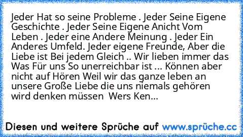 Jeder Hat so seine Probleme . Jeder Seine Eigene Geschichte . Jeder Seine Eigene Anicht Vom Leben . Jeder eine Andere Meinung . Jeder Ein Anderes Umfeld. Jeder eigene Freunde, Aber die Liebe ist Bei jedem Gleich .. Wir lieben immer das Was Für uns So unerreichbar ist ... Können aber nicht auf Hören Weil wir das ganze leben an unsere Große Liebe die uns niemals gehören wird denken müssen ♥ Wers Ken...