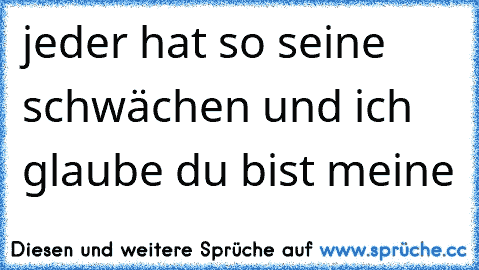 jeder hat so seine schwächen und ich glaube du bist meine