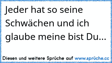 Jeder hat so seine Schwächen und ich glaube meine bist Du...