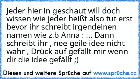 Jeder hier in geschaut will doch wissen wie jeder heißt also tut erst bevor ihr schreibt irgendeinen namen wie z.b Anna : ... Dann schreibt ihr , nee geile idee nicht wahr , Drück auf gefällt mir wenn dir die idee gefällt ;)