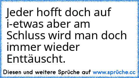 Jeder hofft doch auf i-etwas aber am Schluss wird man doch immer wieder Enttäuscht.