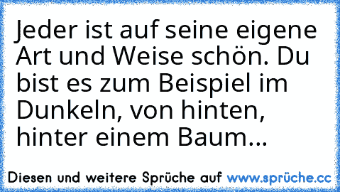 Jeder ist auf seine eigene Art und Weise schön. Du bist es zum Beispiel im Dunkeln, von hinten, hinter einem Baum...