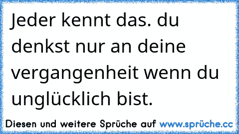 Jeder kennt das. du denkst nur an deine vergangenheit wenn du unglücklich bist.