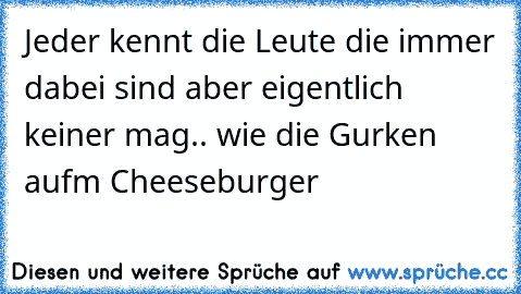 Jeder kennt die Leute die immer dabei sind aber eigentlich keiner mag.. wie die Gurken aufm Cheeseburger