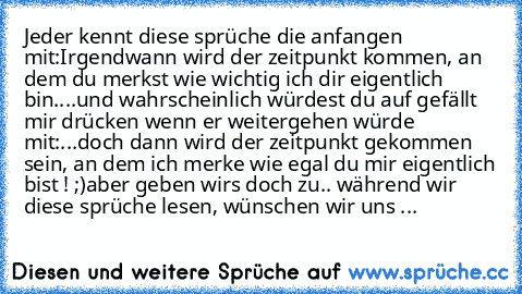 Jeder kennt diese sprüche die anfangen mit:
Irgendwann wird der zeitpunkt kommen, an dem du merkst wie wichtig ich dir eigentlich bin....
und wahrscheinlich würdest du auf gefällt mir drücken wenn er weitergehen würde mit:
...doch dann wird der zeitpunkt gekommen sein, an dem ich merke wie egal du mir eigentlich bist ! ;)
aber geben wirs doch zu.. während wir diese sprüche lesen, wünschen wir u...