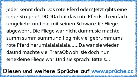 Jeder kennt doch Das rote Pferd oder? Jetzt gibts eine neue Strophe! :DDD
Da hat das rote Pferd
sich einfach umgekehrt
und hat mit seinen Schwanz
die Fliege abgewehrt.
Die Fliege war nicht dumm,
sie machte summ summ summ
und flog mit viel gebrumm
ums rote Pferd herum
lalalalalala......
Da war sie wieder da
und machte viel Trara
Obwohl sie doch nur eine
kleine Fliege war.
Und sie sprach: Bitte s...