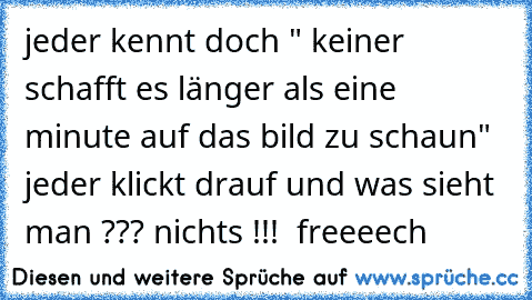 jeder kennt doch " keiner schafft es länger als eine minute auf das bild zu schaun"  jeder klickt drauf und was sieht man ??? nichts !!!  freeeech