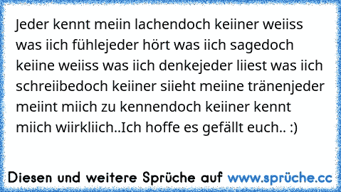 Jeder kennt meiin lachen
doch keiiner weiiss was iich fühle
jeder hört was iich sage
doch keiine weiiss was iich denke
jeder liiest was iich schreiibe
doch keiiner siieht meiine tränen
jeder meiint miich zu kennen
doch keiiner kennt miich wiirkliich..
Ich hoffe es gefällt euch.. :)