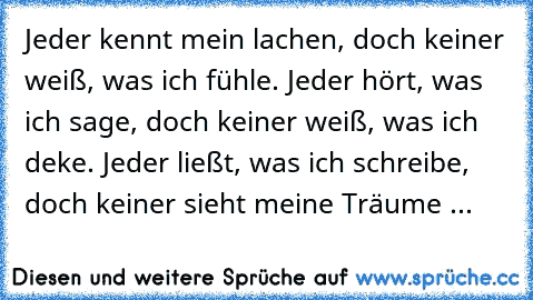 Jeder kennt mein lachen,
 doch keiner weiß, was ich fühle.
 Jeder hört, was ich sage,
 doch keiner weiß, was ich deke.
 Jeder ließt, was ich schreibe,
 doch keiner sieht meine Träume ...