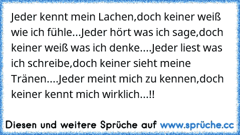 Jeder kennt mein Lachen,
doch keiner weiß wie ich fühle...
Jeder hört was ich sage,
doch keiner weiß was ich denke....
Jeder liest was ich schreibe,
doch keiner sieht meine Tränen....
Jeder meint mich zu kennen,
doch keiner kennt mich wirklich...!!