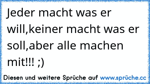 Jeder macht was er will,
keiner macht was er soll,
aber alle machen mit!!! ;)