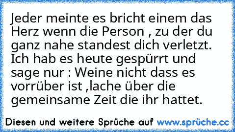 Jeder meinte es bricht einem das Herz wenn die Person , zu der du ganz nahe standest dich verletzt. Ich hab es heute gespürrt und sage nur : Weine nicht dass es vorrüber ist ,
lache über die gemeinsame Zeit die ihr hattet.