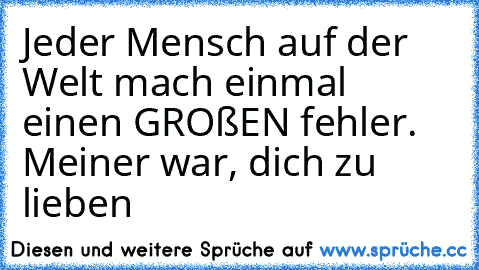 Jeder Mensch auf der Welt mach einmal einen GROßEN fehler. Meiner war, dich zu lieben