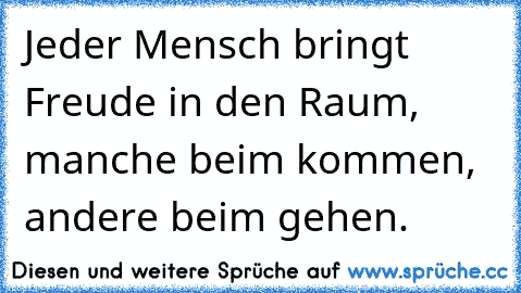 Jeder Mensch bringt Freude in den Raum, manche beim kommen, andere beim gehen.