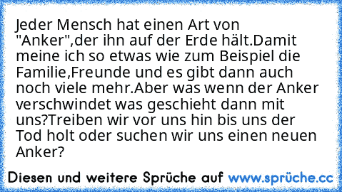 Jeder Mensch hat einen Art von "Anker",der ihn auf der Erde hält.Damit meine ich so etwas wie zum Beispiel die Familie,Freunde und es gibt dann auch noch viele mehr.Aber was wenn der Anker verschwindet was geschieht dann mit uns?
Treiben wir vor uns hin bis uns der Tod holt oder suchen wir uns einen neuen Anker?