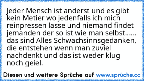 Jeder Mensch ist anderst und es gibt kein Metier wo jedenfalls ich mich reinpressen lasse und niemand findet jemanden der so ist wie man selbst...... das sind Alles Schwachsinnsgedanken, die entstehen wenn man zuviel nachdenkt und das ist weder klug noch geiel. ☆ ♫