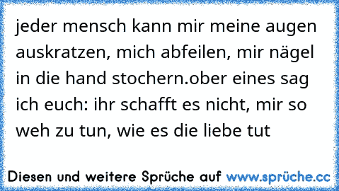 jeder mensch kann mir meine augen auskratzen, mich abfeilen, mir nägel in die hand stochern.
ober eines sag ich euch: ihr schafft es nicht, mir so weh zu tun, wie es die liebe tut