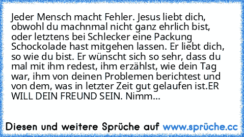 Jeder Mensch macht Fehler. 
Jesus liebt dich, obwohl du machnmal nicht ganz ehrlich bist, oder letztens bei Schlecker eine Packung Schockolade hast mitgehen lassen. 
Er liebt dich, so wie du bist. 
Er wünscht sich so sehr, dass du mal mit ihm redest, ihm erzählst, wie dein Tag war, ihm von deinen Problemen berichtest und von dem, was in letzter Zeit gut gelaufen ist.
ER WILL DEIN FREUND SEIN. Nimm...