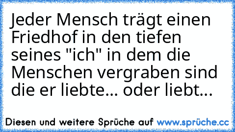 Jeder Mensch trägt einen Friedhof in den tiefen seines "ich" in dem die Menschen vergraben sind die er liebte... oder liebt...