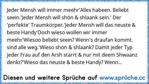 Jeder Mensh will immer meehr'
Alles habeen. Beliebt seein.'Jeder Mensh will shön & shlaank sein.' Der 'perfekte' Traumkörper.'
Jeder Mensh will das neuste & beste Handy'Doch wieso wollen wir immer meehr'Wiesoo beliebt seein? Wenn's draufan kommt, sind alle weg.'Wieso shön & shlaank? Damit jeder Typ jeder Frau auf den Arsh starrt & nur mit deem Shwaanz denkt?'Wieso das neuste & beste Handy? Wenn da...