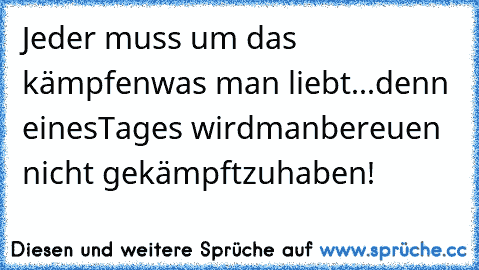 Jeder muss um das
 kämpfen
was man liebt...
denn  einesTages wird
man
bereuen nicht gekämpftzu
haben!