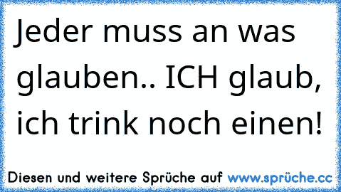 Jeder muss an was glauben.. ICH glaub, ich trink noch einen!