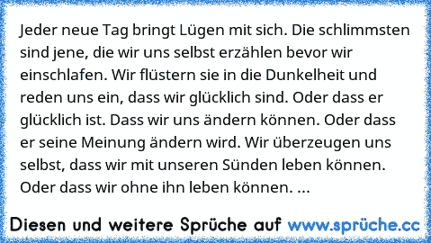 Jeder neue Tag bringt Lügen mit sich. Die schlimmsten sind jene, die wir uns selbst erzählen bevor wir einschlafen. Wir flüstern sie in die Dunkelheit und reden uns ein, dass wir glücklich sind. Oder dass er glücklich ist. Dass wir uns ändern können. Oder dass er seine Meinung ändern wird. Wir überzeugen uns selbst, dass wir mit unseren Sünden leben können. Oder dass wir ohne ihn leben können. ...