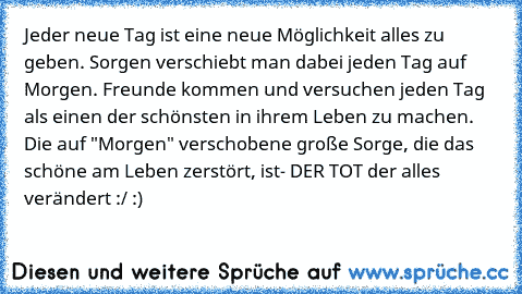 Jeder neue Tag ist eine neue Möglichkeit alles zu geben. Sorgen verschiebt man dabei jeden Tag auf Morgen. Freunde kommen und versuchen jeden Tag als einen der schönsten in ihrem Leben zu machen. Die auf "Morgen" verschobene große Sorge, die das schöne am Leben zerstört, ist- DER TOT der alles verändert :/ :)