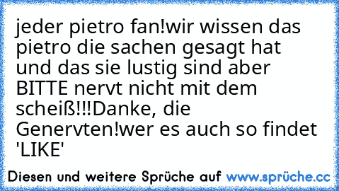 jeder pietro fan!
wir wissen das pietro die sachen gesagt hat und das sie lustig sind aber BITTE nervt nicht mit dem scheiß!!!
Danke, die Genervten!
wer es auch so findet 'LIKE'